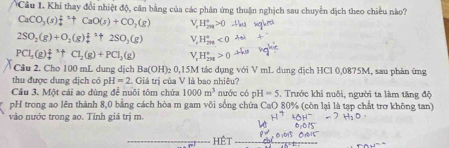 Khi thay đổi nhiệt độ, cân bằng của các phản ứng thuận nghịch sau chuyển dịch theo chiều nào?
CaCO_3(s)f^:endarray + CaO(s)+CO_2(g) V_rH_(294)°>0
2SO_2(g)+O_2(g)f(g+2SOuparrow 2SO_3(g) V,H_(298)°<0</tex>
PCl_5(g)f^2uparrow Cl_2(g)+PCl_3(g) V_rH_(298)°>0
Câu 2. Cho 100 mL dung dịch Ba(OH)_2O, 5M I tác dụng với V mL dung dịch HCl 0,0875M, sau phản ứng
thu được dung dịch có pH=2. Giá trị của V là bao nhiêu?
Câu 3. Một cái ao dùng để nuôi tôm chứa 1000m^3 nước có pH=5. Trước khi nuôi, người ta làm tăng độ
pH trong ao lên thành 8,0 bằng cách hòa m gam vôi sống chứa CaO 80% (còn lại là tạp chất trơ không tan)
vào nước trong ao. Tính giá trj m.
HÉt