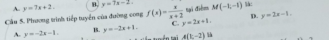 A. y=7x+2.
B. y=7x-2. 
Câu 5. Phương trình tiếp tuyến của đường cong f(x)= x/x+2  tại điểm M(-1;-1) là:
D. y=2x-1.
C. y=2x+1.
B. y=-2x+1.
A. y=-2x-1. A(1;-2) là
n tuyến tại