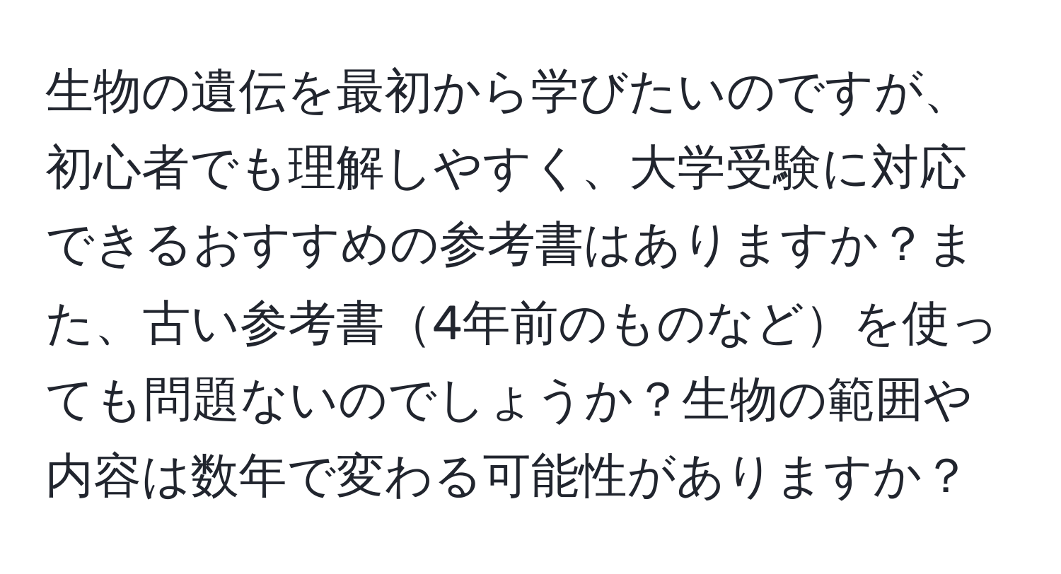 生物の遺伝を最初から学びたいのですが、初心者でも理解しやすく、大学受験に対応できるおすすめの参考書はありますか？また、古い参考書4年前のものなどを使っても問題ないのでしょうか？生物の範囲や内容は数年で変わる可能性がありますか？
