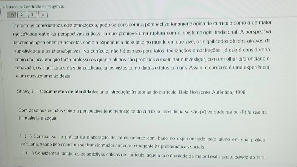 Estado de Conclusão da Pergunta:
1 6 2 3 4
Em termos considerados epistemológicos, pode-se considerar a perspectiva fenomenológica de currículo como a de maior 
radicalidade entre as perspectivas críticas, já que promove uma ruptura com a epistemologia tradicional. A perspectiva 
fenomenológica enfatiza aspectos como a experiência do sujeito no mundo em que vive, os significados obtidos através da 
subjetividade e os intersubjetivos. No currículo, não há espaço para fatos, teorizações e abstrações, já que é considerado 
como um local em que tanto professores quanto alunos são propícios a examinar e investigar, com um olhar diferenciado e 
renovado, os significados da vida cotidiana, antes vistos como dados e fatos comuns. Assim, o currículo é uma experiência 
e um questionamento desta 
SILVA, T. T. Documentos de identidade: uma introdução às teorias do currículo. Belo Horizonte: Autêntica, 1999. 
Com base nos estudos sobre a perspectiva fenomenológica do currículo, identifique se são (V) verdadeiras ou (F) falsas as 
afirmativas a seguir. 
1. ) Constitui-se na prática de elaboração do conhecimento com base no experienciado pelo aluno em sua prática 
cotidiana, sendo tido como um ser transformador / agente e reagente às problemáticas sociais 
II. (. ) Considerada, dentre as perspectivas críticas de currículo, aquela que é dotada de maior flexibilidade, devido ao fato