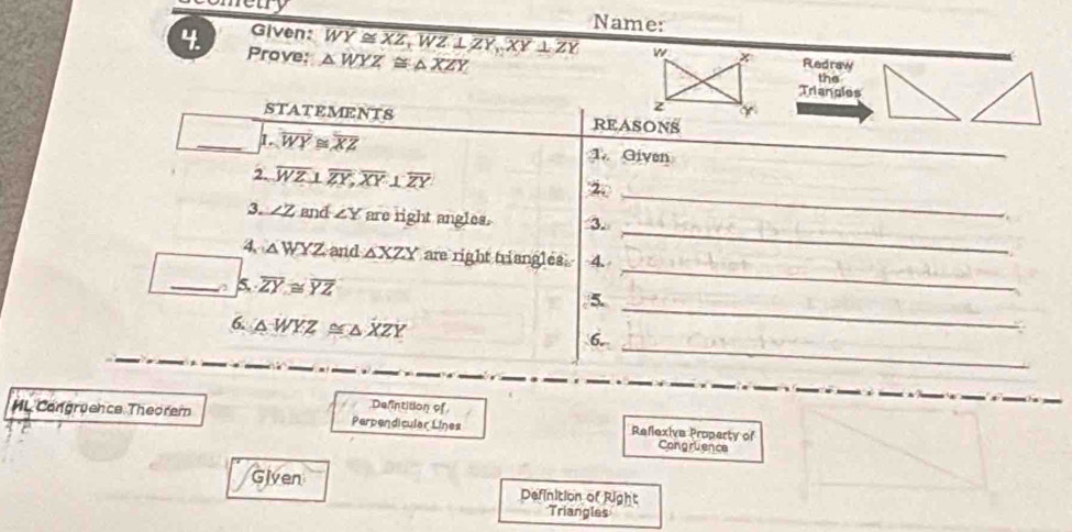 netry Name: 
4. Prove: △ WYZ≌ △ XZY
Given: overline WY≌ XZ, WZ⊥ ZY,XY⊥ ZY w Redraw 
the 
Triangles 
z 
STATEMI 2NTS REASONS 
_1 overline WY≌ overline XZ 1. Given 
_ 
_ 
2. overline WZ⊥ overline ZY, overline XY⊥ overline ZY 2. 
_ 
3. ∠ Z and ∠ Y are right angles. 3. 
_ 
4 △ WYZ and △ XZY are right triangles. 4. 
_ 
_a overline ZY≌ overline YZ /5. 
_ 
6. △ WYZ ≌ △ XZY
6. 
Defintition of 
MLCongruence Theorem Perpendicular Lines Reflexive Property of Congruience 
Given Definition of Right 
Triangles