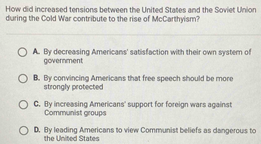 How did increased tensions between the United States and the Soviet Union
during the Cold War contribute to the rise of McCarthyism?
A. By decreasing Americans' satisfaction with their own system of
government
B. By convincing Americans that free speech should be more
strongly protected
C. By increasing Americans' support for foreign wars against
Communist groups
D. By leading Americans to view Communist beliefs as dangerous to
the United States