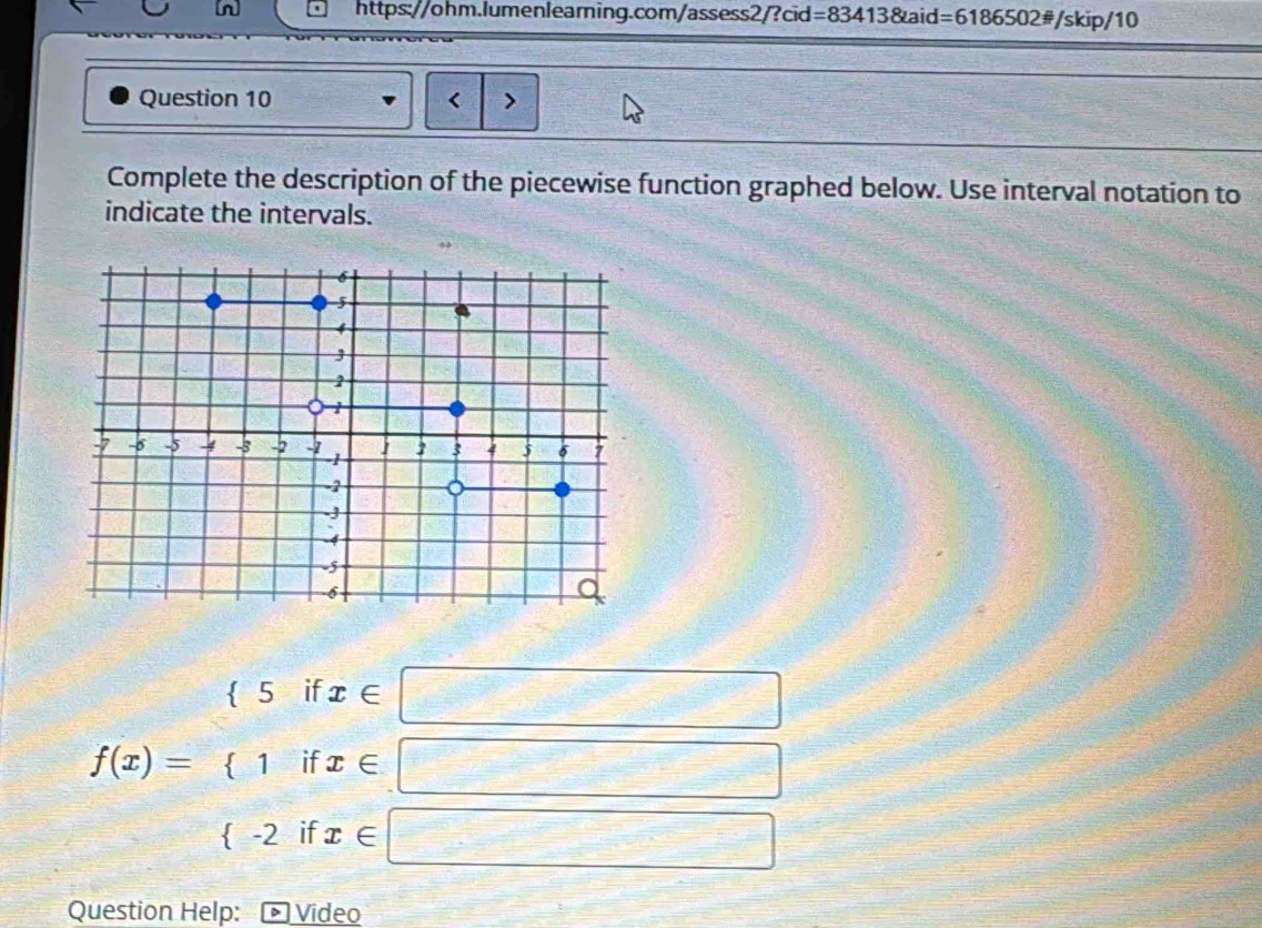 =834138taid=6186502!= /skip/10 
Question 10 < 7 
Complete the description of the piecewise function graphed below. Use interval notation to 
indicate the intervals.
f(x)=beginarrayr (5ifx∈ □  (1ifx∈ □  <2ifx∈ □ endarray
Question Help: Video