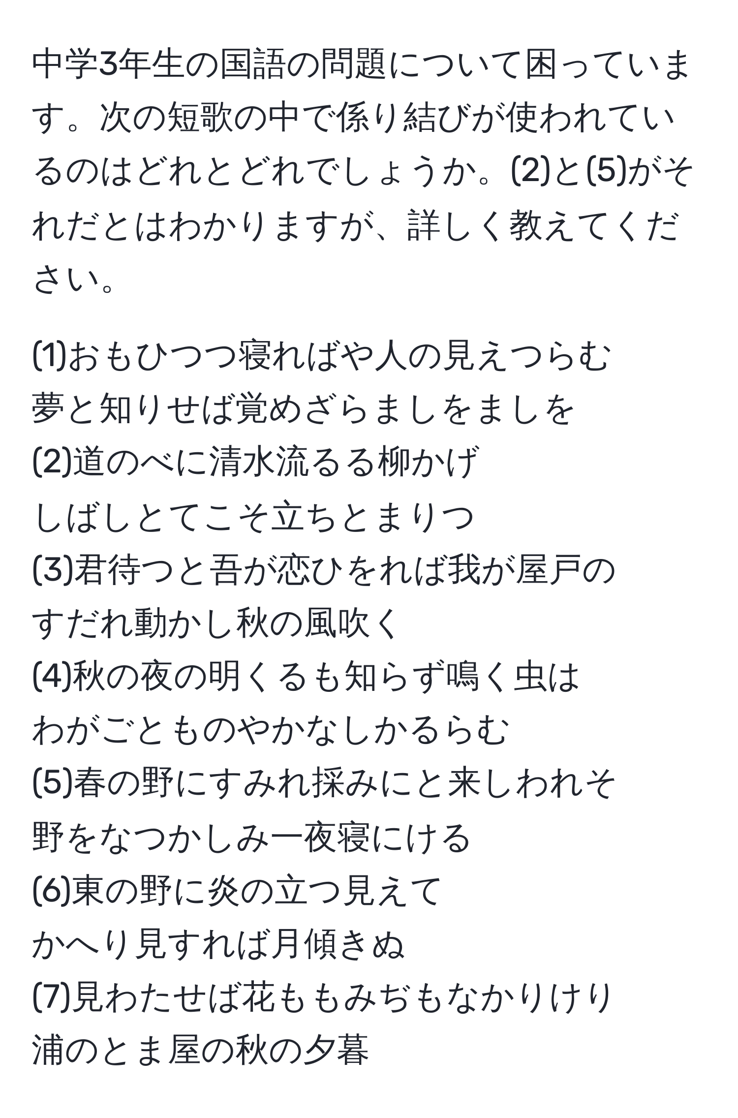 中学3年生の国語の問題について困っています。次の短歌の中で係り結びが使われているのはどれとどれでしょうか。(2)と(5)がそれだとはわかりますが、詳しく教えてください。 

(1)おもひつつ寝ればや人の見えつらむ  
夢と知りせば覚めざらましをましを  
(2)道のべに清水流るる柳かげ  
しばしとてこそ立ちとまりつ  
(3)君待つと吾が恋ひをれば我が屋戸の  
すだれ動かし秋の風吹く  
(4)秋の夜の明くるも知らず鳴く虫は  
わがごとものやかなしかるらむ  
(5)春の野にすみれ採みにと来しわれそ  
野をなつかしみ一夜寝にける  
(6)東の野に炎の立つ見えて  
かへり見すれば月傾きぬ  
(7)見わたせば花ももみぢもなかりけり  
浦のとま屋の秋の夕暮