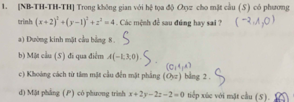 [NB-TH-TH-TH] Trong không gian với hệ tọa độ Oxyz cho mặt cầu (S) có phương 
trình (x+2)^2+(y-1)^2+z^2=4. Các mệnh đề sau đúng hay sai ? 
a) Đường kính mặt cầu bằng 8. 
b) Mặt cầu (S) đi qua điểm A(-1;3;0)
a 
c) Khoảng cách từ tâm mặt cầu đến mặt phẳng (Oyz) bằng 2. 
d) Mặt phẳng (P) có phương trình x+2y-2z-2=0 tiếp xúc với mặt cầu (S).