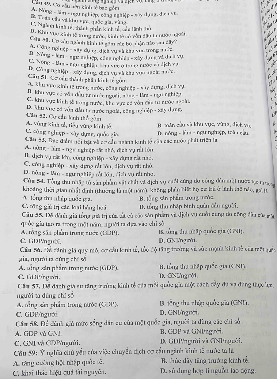 à n h cong nghiệp và dịch   v ụ ,  tn g  tr t
Câu 49. Cơ cấu nền kinh tế bao gồm
A. Nông - lâm - ngư nghiệp, công nghiệp - xây dựng, dịch vụ.
B. Toàn cầu và khu vực, quốc gia, vùng.
61.
C. Ngành kinh tế, thành phần kinh tế, cầu lãnh thổ.
u tư
D. Khu vực kinh tế trong nước, kinh tế có vốn đầu tư nước ngoài.
-  đ ầu  đầu tí
Câu 50. Cơ cấu ngành kinh tế gồm các bộ phận nào sau đây?
A. Công nghiệp - xây dựng, dịch vụ và khu vực trong nước.
cón
B. Nông - lâm - ngư nghiệp, công nghiệp - xây dựng và dịch vụ.
ậu 6
C. Nông - lâm - ngư nghiệp, khu vực ở trong nước và dịch vụ.
trở
D. Công nghiệp - xây dựng, dịch vụ và khu vực ngoài nước,
C trở
Câu 51. Cơ cấu thành phần kinh tế gồm
A. khu vực kinh tế trong nước, công nghiệp - xây dựng, dịch vụ.

B. khu vực có vốn đầu tư nước ngoài, nông - lâm - ngư nghiệp.
thủy
C. khu vực kinh tế trong nước, khu vực có vốn đầu tư nước ngoài.
4.d
D. khu vực có vốn đầu tư nước ngoài, công nghiệp - xây dựng.
C. 
Câ
Câu 52. Cơ cấu lãnh thổ gồm
A. vùng kinh tế, tiểu vùng kinh tế. B. toàn cầu và khu vực, vùng, dịch vụ. là
C. công nghiệp - xây dựng, quốc gia.  D. nông - lâm - ngư nghiệp, toàn cầu.
Câu 53. Đặc điểm nổi bật về cơ cầu ngành kinh tế của các nước phát triển là
C
A. nông - lâm - ngư nghiệp rất nhỏ, dịch vụ rất lớn.
B. dịch vụ rất lớn, công nghiệp - xây dựng rất nhỏ.
C. công nghiệp - xây dựng rất lớn, dịch vụ rất nhỏ.
D. nông - lâm - ngư nghiệp rất lớn, dịch vụ rất nhỏ.
Câu 54. Tổng thu nhập từ sản phẩm vật chất và dịch vụ cuối cùng do công dân một nước tạo ra trong
khoảng thời gian nhất định (thường là một năm), không phân biệt họ cư trú ở lãnh thổ nào, gọi là
A. tổng thu nhập quốc gia. B. tổng sản phẩm trong nước.
C. tổng giá trị các loại hàng hoá. D. tổng thu nhập bình quân đầu người.
Câu 55. Để đánh giá tổng giá trị của tất cả các sản phẩm và dịch vụ cuối cùng do công dân của một
quốc gia tạo ra trong một năm, người ta dựa vào chỉ số
A. tổng sản phẩm trong nước (GDP). B. tổng thu nhập quốc gia (GNl).
C. GDP/người. D. GNI/người.
Câu 56. Để đánh giá quy mô, cơ cấu kinh tế, tốc độ tăng trưởng và sức mạnh kinh tế của một quốc
gia, người ta dùng chỉ số
A. tổng sản phẩm trong nước (GDP). B. tổng thu nhập quốc gia (GNI).
C. GDP/người. D. GNI/người.
Câu 57. Đề đánh giá sự tăng trưởng kinh tế của mỗi quốc gia một cách đầy đủ và đúng thực lực,
người ta dùng chỉ số
A. tổng sản phẩm trong nước (GDP). B. tổng thu nhập quốc gia (GNI).
C. GDP/người. D. GNI/người.
Câu 58. Để đánh giá mức sống dân cư của một quốc gia, người ta dùng các chi số
A. GDP và GNI. B. GDP và GNI/người.
C. GNI và GDP/người. D. GDP/người và GNI/người.
Câu 59: Ý nghĩa chủ yếu của việc chuyển dịch cơ cấu ngành kinh tế nước ta là
A. tăng cường hội nhập quốc tế. B. thúc đầy tăng trưởng kinh tế.
C. khai thác hiệu quả tài nguyên. D. sử dụng hợp lí nguồn lao động.