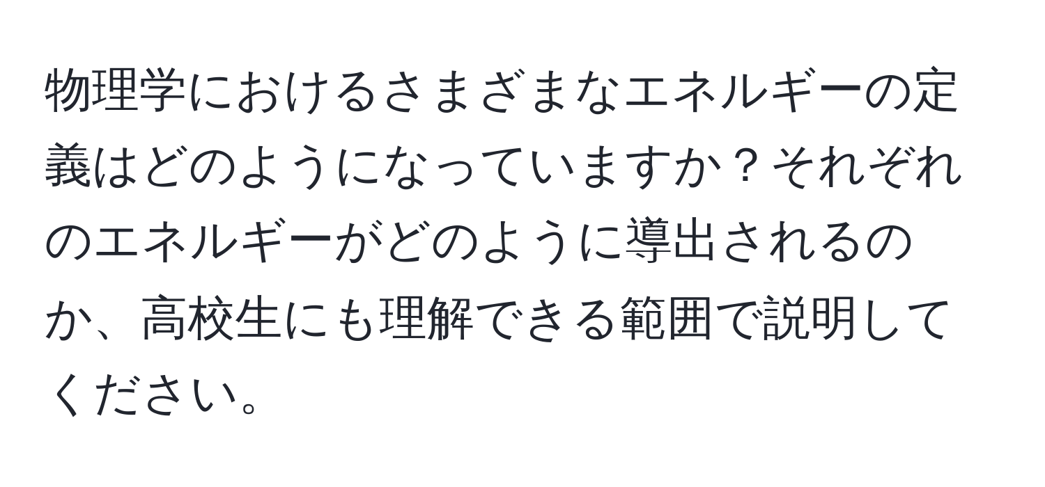 物理学におけるさまざまなエネルギーの定義はどのようになっていますか？それぞれのエネルギーがどのように導出されるのか、高校生にも理解できる範囲で説明してください。