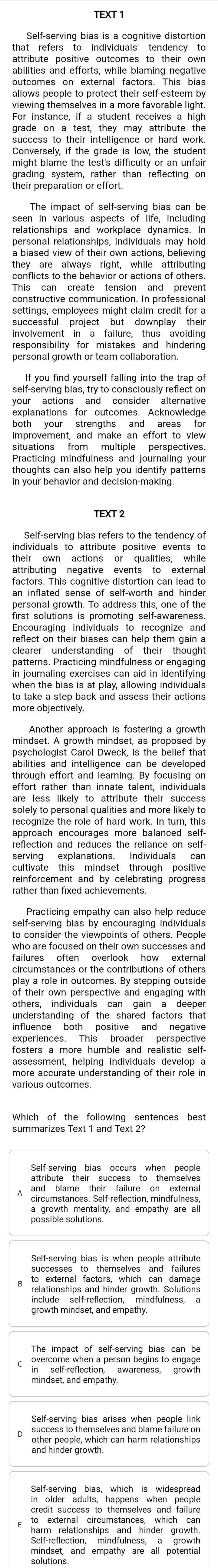 that refers to individuals' tendency to
abilies and attor s wiuile faming negative
outcomes on external factors. This bias
allows people to protect their self-esteem by
For instance, if a student receives a high
success to their intelligence or hard work.
Conversely, if the grade is low, the student
grading system, rather than reflecting on
their preparation or effort.
seen in various aspects of life, including
personal relationships, individuals may hold
conflicts to the behavior or actions of others.
constructive comnunication. In professional
settings, employees might claim credit for a
successful project but downplay their
involvement in a failure, thus avoiding
responsibility for mistakes and hindering
personal growth or team collaboration.
your actions and consider alternative
explanations for outcomes. Acknowledge
both your strengths and areas for
improvement, and make an effort to view
situations from multiple perspectives.
thoughts can also help you identify patterns
Self-serving bias refers to the tendency of
individuals to attribute positive events to
attributing negative events to external
atomatdie engoltäve ntvdien and lande
personal growth. To address this, one of the
first solutions is promoting self-awareness.
Encouraging individuals to recognize and
rdart on their blases can help thêm gaigna
patterns. Practicing mindfulness or engaging
in journaling exercises can aid in identifying 
to take a step back and assess their actions
mindset. A growth mindset, as proposed by
abilities and intelligence can be developed
'HoH rather thand Innaté" talent, nui/duals
are less likely to attribute their success
recognize the role of hard work. In turn, this
approach encourages more balanced self-
rather than fixed achievements.
Practicing empathy can also help reduce
self-serving bias by encouraging individuals
to consider the viewpoints of others. People
talbunistances or the destributions oexterna
of their own perspective and engaging with
understanding of the shared factors that
influence both positive and negative
fosters a more humble and realistic self-
assessment, helping individuals develop a
Which of the following sentences best
summarizes Text 1 and Text 2?
== T  
growth mindset and empa mindfulness, a
overconre srectióa erson begins to angade
mindset, and empathy.
Self-serving bias arises when people link
suty epi, wich an ham relations ps
H arnxtecration houm stancesin de n iegrow 
solution and empathy are all potentia