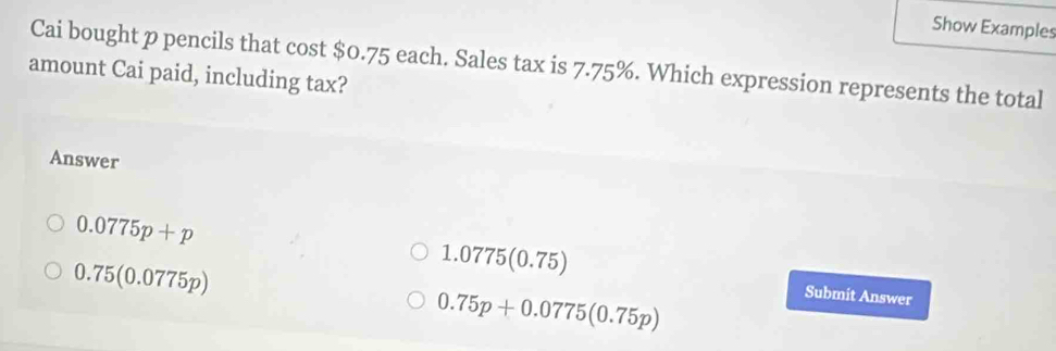 Show Examples
Cai bought p pencils that cos t$0.75 5 each. Sales tax is 7.75%. Which expression represents the total
amount Cai paid, including tax?
Answer
0.75(0.0775p)
1.0775(0.75)
0.0775p+p Submit Answer
0.75p+0.0775(0.75p)