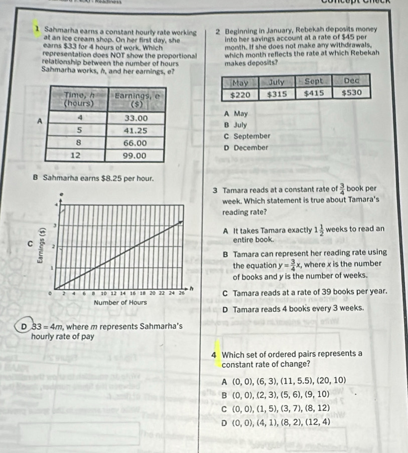 Sahmarha earns a constant hourly rate working 2 Beginning in January, Rebekah deposits money
at an ice cream shop. On her first day, she into her savings account at a rate of $45 per
earns $33 for 4 hours of work. Which month. If she does not make any withdrawals,
representation does NOT show the proportional which month reflects the rate at which Rebekah
relationship between the number of hours
Sahmarha works, h, and her earnings, e? makes deposits?

A May
B July
C September
D December
B Sahmarha earns $8.25 per hour.
3 Tamara reads at a constant rate of  3/4  book per
week. Which statement is true about Tamara's
reading rate?
A It takes Tamara exactly 1 1/2 weeks to read an
entire book.
B Tamara can represent her reading rate using
the equation y= 3/4 x , where x is the number
of books and y is the number of weeks.
C Tamara reads at a rate of 39 books per year.
D Tamara reads 4 books every 3 weeks.
D 33=4m , where m represents Sahmarha’s
hourly rate of pay
4 Which set of ordered pairs represents a
constant rate of change?
A (0,0), (6,3), (11,5.5), (20,10)
B (0,0), (2,3), (5,6), (9,10)
C (0,0), (1,5), (3,7), (8,12)
D (0,0), (4,1), (8,2), (12,4)