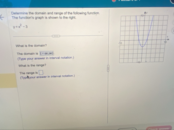 Determine the domain and range of the following function. 
The function's graph is shown to the right.
y=x^2-3
What is the domain? 
The domain is (-∈fty ,∈fty ). 
(Type your answer in interval notation.) 
What is the range? 
The range is □. 
(Typeryour answer in interval notation.)