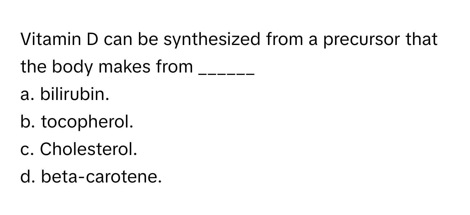 Vitamin D can be synthesized from a precursor that the body makes from ______
a. bilirubin.
b. tocopherol.
c. Cholesterol.
d. beta-carotene.