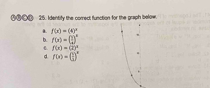 Ⓐ⑬ⒸⒹ 25. Identify the correct function for the graph below.
a. f(x)=(4)^x
b. f(x)=( 1/4 )^x
15
C. f(x)=(2)^x
d. f(x)=( 1/2 )^x
10
5