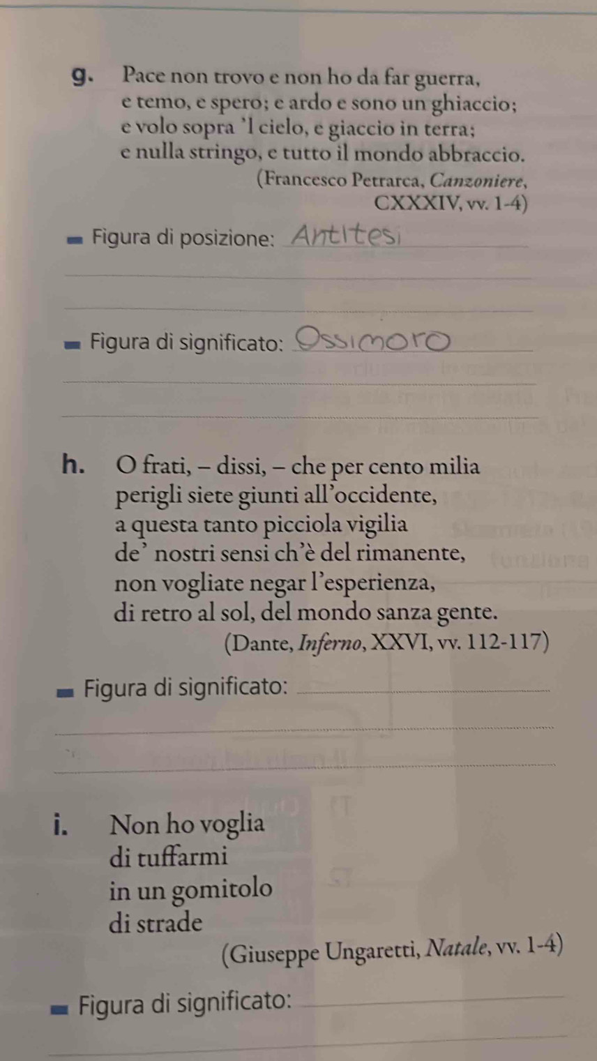 Pace non trovo e non ho da far guerra, 
e temo, e spero; e ardo e sono un ghiaccio; 
e volo sopra ’l cielo, e giaccio in terra; 
e nulla stringo, e tutto il mondo abbraccio. 
(Francesco Petrarca, Canzoniere, 
CXXXIV, vv. 1-4) 
Figura di posizione:_ 
_ 
_ 
Figura di significato:_ 
_ 
_ 
h. O frati, - dissi, — che per cento milia 
perigli siete giunti all’occidente, 
a questa tanto picciola vigilia 
de’ nostri sensi ch’è del rimanente, 
non vogliate negar l’esperienza, 
di retro al sol, del mondo sanza gente. 
(Dante, Inferno, XXVI, vv. 112-117) 
Figura di significato:_ 
_ 
_ 
i. Non ho voglia 
di tuffarmi 
in un gomitolo 
di strade 
(Giuseppe Ungaretti, Natale, vv. 1-4) 
Figura di significato:_ 
_