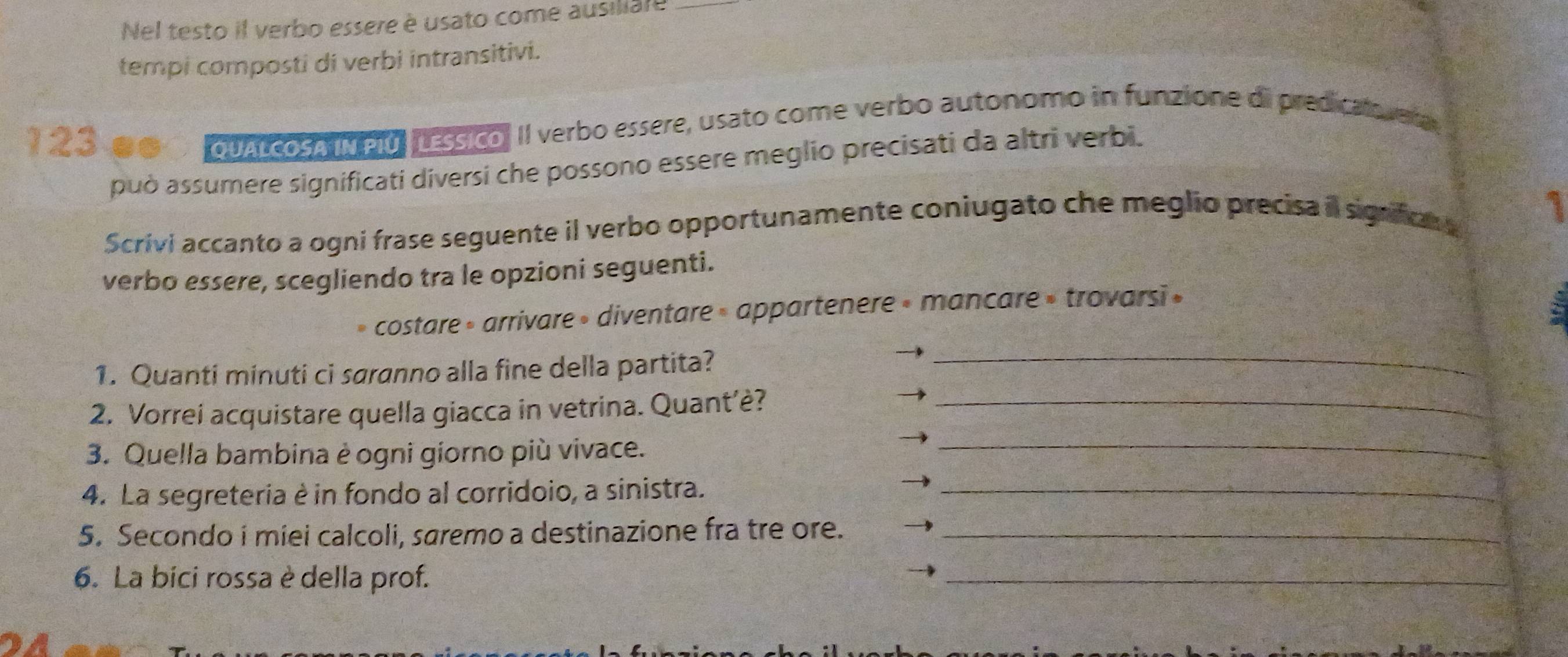 Nel testo il verbo essere è usato come ausiliare 
tempi composti di verbi intransitivi.
123 as quAL cosA IN PIO, LEssico. II verbo essere, usato come verbo autonomo in funzione di predicalo vera 
può assumere significati diversi che possono essere meglio precisati da altri verbi. 
Scrivi accanto a ogni frase seguente il verbo opportunamente coniugato che meglio precisa il signficn 1 
verbo essere, scegliendo tra le opzioni seguenti. 
costare » arrivare » diventare » appartenere » mancare » trovarsi » 
1. Quanti minuti ci saranno alla fine della partita? 
_ 
2. Vorrei acquistare quella giacca in vetrina. Quant’è?_ 
3. Quella bambina è ogni giorno più vivace. 
_ 
4. La segreteria è in fondo al corridoio, a sinistra._ 
5. Secondo i miei calcoli, saremo a destinazione fra tre ore._ 
6. La bici rossa è della prof. 
_