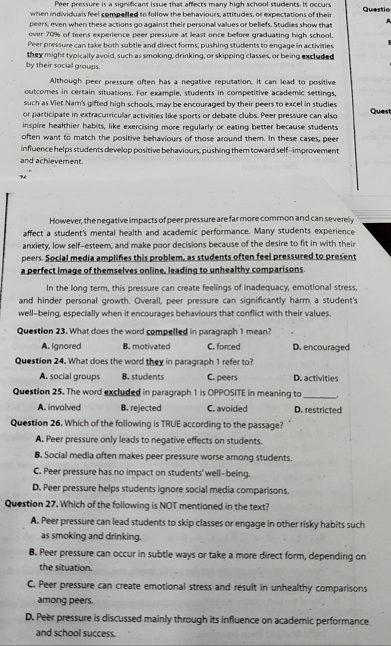 Peer pressure is a significant issue that affects many high school students. It occurs Questio
when individuals feel compelled to follow the behaviours, attitudes, or expectations of their
A
peers, even when these actions go against their personal values or beliefs. Studies show that
over 70% of teens experience peer pressure at least once before graduating high school.
Peer pressure can take both subtle and direct forms, pushing students to engage in activities
they might typically avoid, such as smoking, drinking, or skipping classes, or being excluded
by their social groups.
Although peer pressure often has a negative reputation, it can lead to positive
outcomes in certain situations. For example, students in competitive academic settings,
such as Viet Nam's gifted high schools, may be encouraged by their peers to excel in studies
or participate in extracurricular activities like sports or debate clubs. Peer pressure can also Quest
inspire healthier habits, like exercising more regularly or eating better because students
often want to match the positive behaviours of those around them. In these cases, peer
influence helps students develop positive behaviours, pushing them toward self-improvement
and achievement.
7
However, the negative impacts of peer pressure are far more common and can severely
affect a student's mental health and academic performance. Many students experience
anxiety, low self-esteem, and make poor decisions because of the desire to fit in with their
peers. Social media amplifies this problem, as students often feel pressured to present
a perfect image of themselves online, leading to unhealthy comparisons.
In the long term, this pressure can create feelings of inadequacy, emotional stress,
and hinder personal growth. Overall, peer pressure can significantly harm a student's
well-being, especially when it encourages behaviours that conflict with their values.
Question 23. What does the word compelled in paragraph 1 mean?
A. ignored B. motivated C. forced D. encouraged
Question 24. What does the word they in paragraph 1 refer to?
A. social groups B. students C. peers D. activities
Question 25. The word excluded in paragraph 1 is OPPOSITE in meaning to_
A. involved B. rejected C. avoided D. restricted
Question 26. Which of the following is TRUE according to the passage?
A. Peer pressure only leads to negative effects on students.
B. Social media often makes peer pressure worse among students.
C. Peer pressure has no impact on students' well-being.
D. Peer pressure helps students ignore social media comparisons.
Question 27. Which of the following is NOT mentioned in the text?
A. Peer pressure can lead students to skip classes or engage in other risky habits such
as smoking and drinking.
B. Peer pressure can occur in subtle ways or take a more direct form, depending on
the situation.
C. Peer pressure can create emotional stress and result in unhealthy comparisons
among peers.
D. Peer pressure is discussed mainly through its influence on academic performance
and school success.