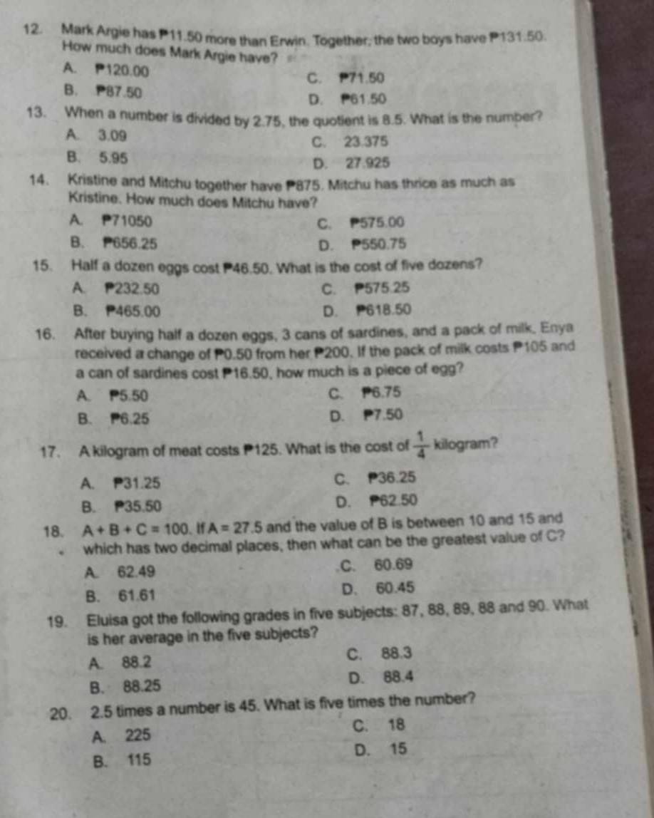 Mark Argie has P11.50 more than Erwin. Together; the two boys have P131.50.
How much does Mark Argie have?
A. P120.00
C. P71.50
B. 87.50
D. P61.50
13. When a number is divided by 2.75, the quotient is 8.5. What is the number?
A. 3.09 C. 23.375
B. 5.95 D. 27.925
14. Kristine and Mitchu together have 875. Mitchu has thrice as much as
Kristine. How much does Mitchu have?
A. P71050 C. P575.00
B. P656.25 D. P550.75
15. Half a dozen eggs cost 46.50. What is the cost of five dozens?
A. P232.50 C. P575.25
B. P465.00 D. 618.50
16. After buying half a dozen eggs, 3 cans of sardines, and a pack of milk, Enya
received a change of P0.50 from her P200. If the pack of milk costs P105 and
a can of sardines cost 16.50, how much is a piece of egg?
A. P5.50 C. P6.75
B. P6.25 D. P7.50
17. A kilogram of meat costs 125. What is the cost of  1/4  kilogram?
A. P31.25 C. 36.25
B. P35.50 D. P62.50
18. A+B+C=100 、 If A=27.5 and the value of B is between 10 and 15 and
. which has two decimal places, then what can be the greatest value of C?
A. 62.49 C. 60.69
B. 61.61 D. 60.45
19. Eluisa got the following grades in five subjects: 87, 88, 89, 88 and 90. What
is her average in the five subjects?
A. 88.2 C. 88.3
B. 88.25 D. 88.4
20. 2.5 times a number is 45. What is five times the number?
A. 225 C. 18
B. 115 D. 15