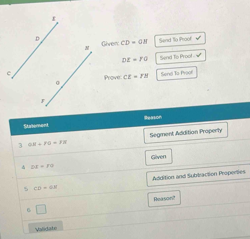 Given: CD=GH Send To Proof
DE=FG Send To Proof 
Send To Proof 
Prove: CE=FH
Statement Reason 
3 GH+FG=FH Segment Addition Property 
Given 
4 DE=FG
5 CD=GH Addition and Subtraction Properties 
Reason? 
6 
Validate