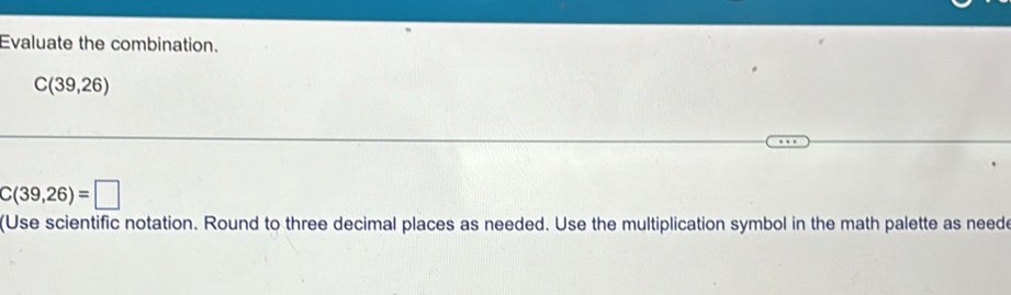 Evaluate the combination.
C(39,26)
C(39,26)=□
(Use scientific notation. Round to three decimal places as needed. Use the multiplication symbol in the math palette as neede