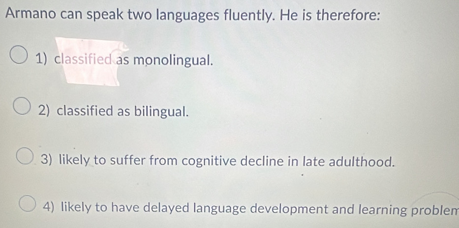 Armano can speak two languages fluently. He is therefore:
1) classified as monolingual.
2) classified as bilingual.
3) likely to suffer from cognitive decline in late adulthood.
4) likely to have delayed language development and learning problem