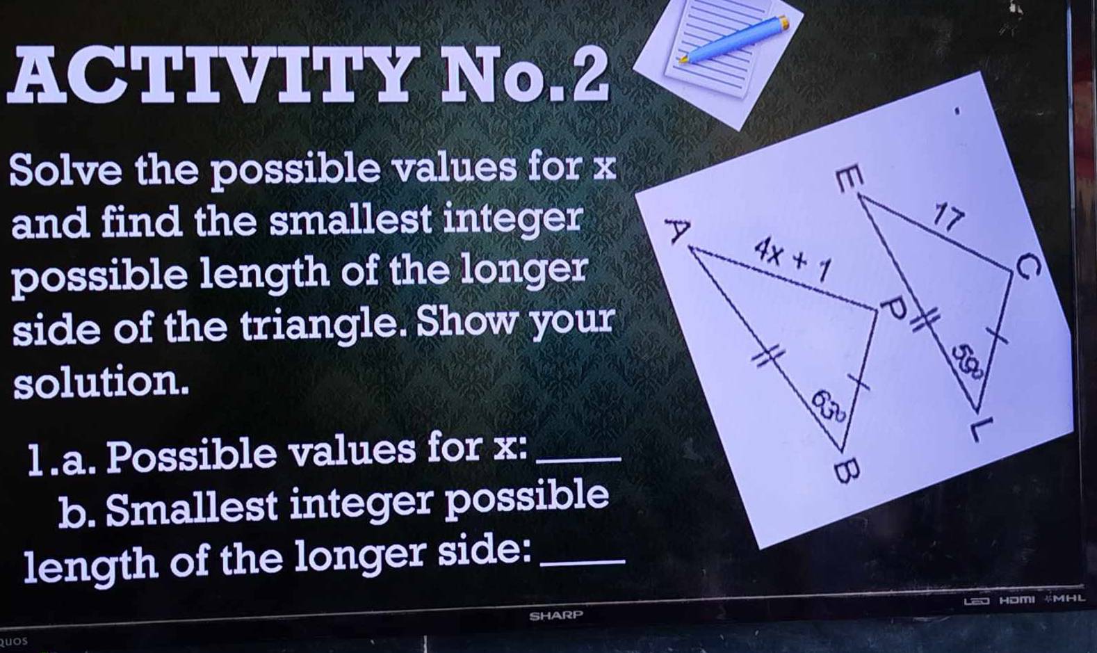 ACTIVITY No.2
Solve the possible values for x
and find the smallest integer
possible length of the longer
side of the triangle. Show your
solution.
1.a. Possible values for x:_
b. Smallest integer possible
length of the longer side:_
HDM 4MHL
SHARP
uos