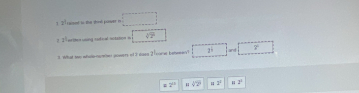 1 2^(frac 1)2 raised to the third power is □ 
2 2^(frac 1)2 written using radical notation is sqrt[3](2^5)
3. What two whole-number powers of 2 does ) come between? 2^(frac 1)3 and 2^1
: 2^(15) sqrt[3](2^3) :: 2^2 : 2^5