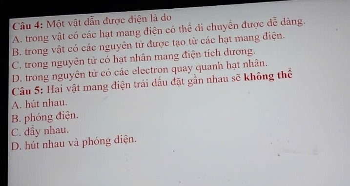 Một vật dẫn được điện là do
A. trong vật có các hạt mang điện có thể di chuyển được dễ dàng.
B. trong vật có các nguyên tử được tạo từ các hạt mang điện.
C. trong nguyên tử có hạt nhân mang điện tích dương.
D. trong nguyên tử có các electron quay quanh hạt nhân.
Câu 5: Hai vật mang điện trái dấu đặt gần nhau sẽ không thể
A. hút nhau.
B. phóng điện.
C. đầy nhau.
D. hút nhau và phóng điện.