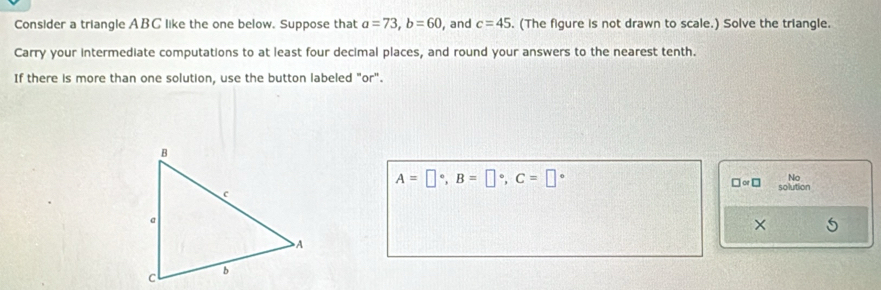 Consider a triangle ABC like the one below. Suppose that a=73, b=60 , and c=45. (The figure is not drawn to scale.) Solve the triangle. 
Carry your intermediate computations to at least four decimal places, and round your answers to the nearest tenth. 
If there is more than one solution, use the button labeled "or".
A=□°, B=□°, C=□°
No
□ approx □ solution 
×