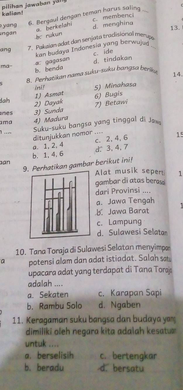 pilihan jawaban yally
kalian!
6. Bergaul dengan teman harus saling ....
c. membenci
yang d. menghina 13.
a. berkelahi
Ingan
b. rukun
ang 7. Pakaian adat dan senjata tradisional merupa
kan budaya Indonesia yang berwujud ...
a. gagasan c. ide
d. tindakan
ma-
b. benda
S 8. Perhatikan nama suku-suku bangsa beriku
14.
ini!
5) Minahasa
1) Asmat
dah
2) Dayak 6) Bugis
7) Betawi
nes 3) Sunda
ama 4) Madura
1 ….
Suku-suku bangsa yang tinggal di Jawa
ditunjukkan nomor ....
a. 1, 2, 4 c. 2, 4, 6
15
b. 1, 4, 6 d. 3, 4, λ
an
9. Perhatikan gambar berikut ini!
Alat musik sepert 1
gambar di atas berasa
dari Provinsi ....
a. Jawa Tengah
b. Jawa Barat 1
c. Lampung
d. Sulawesi Selatan
10. Tana Toraja di Sulawesi Selatan menyimpan
a potensi alam dan adat istiadat. Salah satu
upacara adat yang terdapat di Tana Torajø
adalah ....
a. Sekaten c. Karapan Sapi
b. Rambu Solo d. Ngaben
11. Keragaman suku bangsa dan budaya yang
dimiliki oleh negara kita adalah kesatuan
untuk ....
a. berselisih c. bertengkar
b. beradu d. bersatu