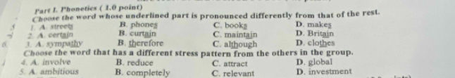 Phonetics ( 1.0 point)
Choose the word whose underlined part is pronounced differently from that of the rest.
1. A. streets B. phones C. books D. makeş
? A. certain B. curtain C. maintain D. Britain
6 3. A. sympathy B. therefore C. although D. clothes
Choose the word that has a different stress pattern from the others in the group.
4. A. involve B. reduce C. attract D. global
5. A. ambitious B. completely C. relevant D. investment