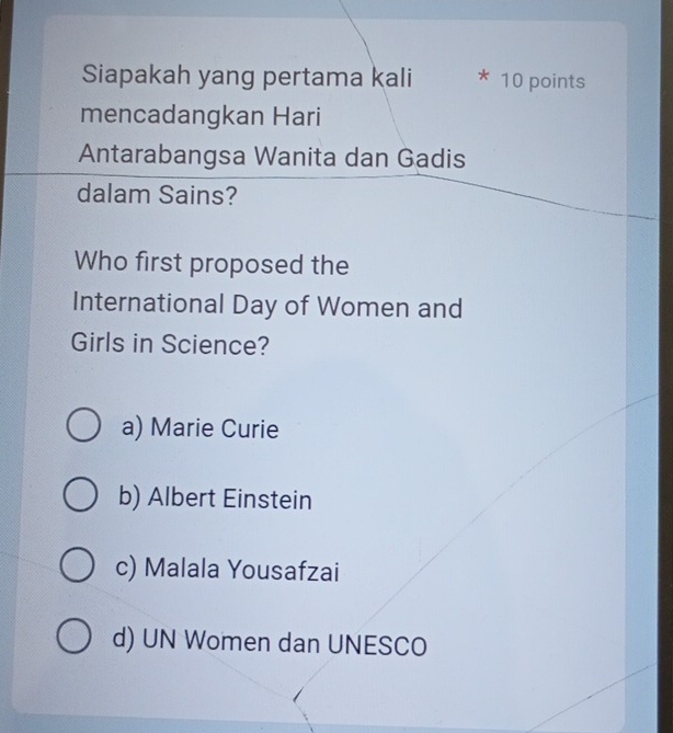 Siapakah yang pertama kali * 10 points
mencadangkan Hari
Antarabangsa Wanita dan Gadis
dalam Sains?
Who first proposed the
International Day of Women and
Girls in Science?
a) Marie Curie
b) Albert Einstein
c) Malala Yousafzai
d) UN Women dan UNESCO