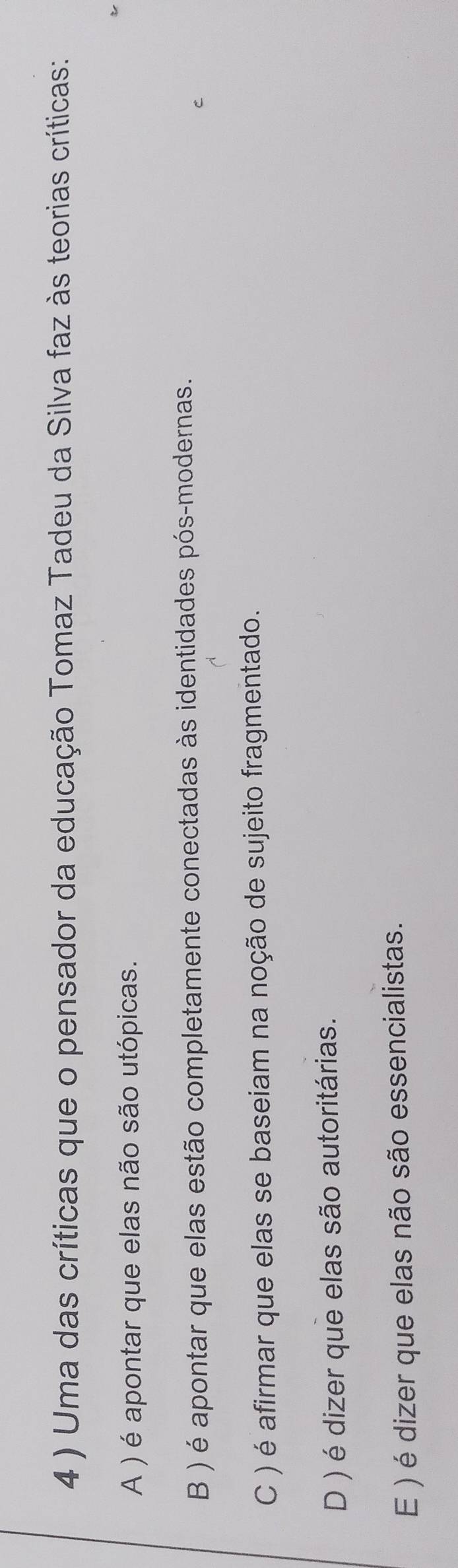 4 ) Uma das críticas que o pensador da educação Tomaz Tadeu da Silva faz às teorias críticas:
A ) é apontar que elas não são utópicas.
B ) é apontar que elas estão completamente conectadas às identidades pós-modernas.
C ) é afirmar que elas se baseiam na noção de sujeito fragmentado.
D ) é dizer que elas são autoritárias.
E ) é dizer que elas não são essencialistas.