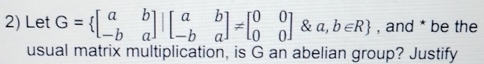 Let G= beginbmatrix a&b -b&aendbmatrix |beginbmatrix a&b -b&aendbmatrix != beginbmatrix 0&0 0&0endbmatrix otimes a,b∈ R , and * be the 
usual matrix multiplication, is G an abelian group? Justify