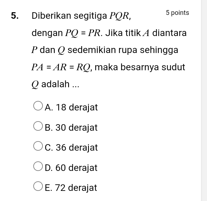 Diberikan segitiga PQR,
5 points
dengan PQ=PR. Jika titik A diantara
P dan Q sedemikian rupa sehingga
PA=AR=RQ , maka besarnya sudut
Q adalah ...
A. 18 derajat
B. 30 derajat
C. 36 derajat
D. 60 derajat
E. 72 derajat