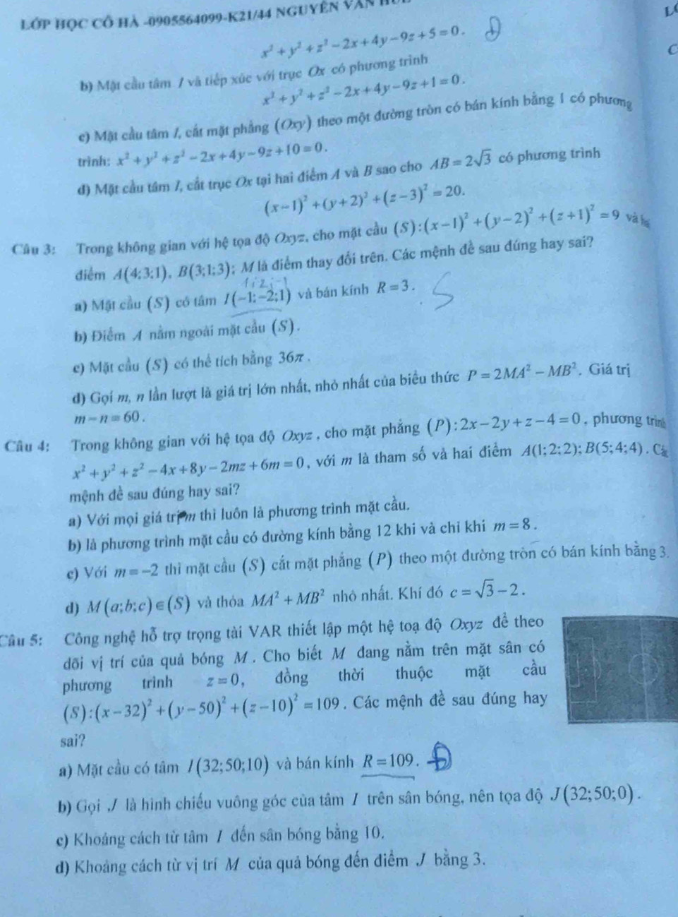 Lớp học cổ hà -0905564099-K21/44 Nguyên văn h
L(
x^2+y^2+z^2-2x+4y-9z+5=0.
C
b) Mật cầu tâm / và tiếp xúc với trục Ox có phương trình
x^2+y^2+z^2-2x+4y-9z+1=0.
c) Mặt cầu tâm /, cát mặt phẳng (Oxy) theo một đường tròn có bán kính bằng 1 có phương
trình: x^2+y^2+z^2-2x+4y-9z+10=0. AB=2sqrt(3) có phương trình
đ) Mặt cầu tâm 7, cắt trục Ox tại hai điểm A và B sao cho
(x-1)^2+(y+2)^2+(z-3)^2=20.
Câu 3: Trong không gian với hệ tọa độ Oxyz, cho mặt cầu (S):(x-1)^2+(y-2)^2+(z+1)^2=9 và ha
điểm A(4:3:1),B(3:1:3); M là điểm thay đổi trên. Các mệnh đề sau đúng hay sai?
f:y
a) Mật cầu (S) có tâm I(-1:-2;1) và bán kính R=3.
b) Điểm A nằm ngoài mặt cầu (S).
c) Mặt cầu (S) có thể tích bằng 36π .
đ) Gọi m, n lần lượt là giá trị lớn nhất, nhỏ nhất của biểu thức P=2MA^2-MB^2. Giá trị
m-n=60.
Câu 4: Trong không gian với hệ tọa độ Oxyz , cho mặt phẳng (P): 2x-2y+z-4=0 , phương trìn
x^2+y^2+z^2-4x+8y-2mz+6m=0 , với m là tham số và hai điểm A(1;2;2);B(5;4;4).C
mệnh đề sau đúng hay sai?
a) Với mọi giá trịm thì luôn là phương trình mặt cầu.
b) là phương trình mặt cầu có đường kính bằng 12 khi và chỉ khi m=8.
c) Với m=-2 thì mặt cầu (S) cắt mặt phẳng (P) theo một đường tròn có bán kính bằng 3.
d) M(a;b;c)∈ (S) và thỏa MA^2+MB^2 nhỏ nhất. Khí đó c=sqrt(3)-2.
Cầu 5: Công nghệ hỗ trợ trọng tài VAR thiết lập một hệ toạ độ Oxyz đề theo
dõi vị trí của quả bóng M. Cho biết M đang nằm trên mặt sân có
phương trình z=0 , đồng thời thuộc mặt cầu
(S):(x-32)^2+(y-50)^2+(z-10)^2=109. Các mệnh đề sau đúng hay
sai?
a) Mặt cầu có tâm I(32;50;10) và bán kính R=109.
b) Gọi / là hình chiếu vuông góc của tâm / trên sân bóng, nên tọa độ J(32;50;0).
c) Khoảng cách từ tâm 7 đến sân bóng bằng 10.
d) Khoảng cách từ vị trí M của quả bóng đến điểm / bằng 3.
