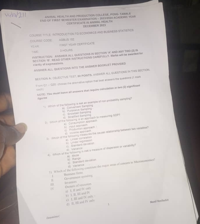 ANIMAL HEALTH AND PRODUCTION COLLEGE, PONG- TAMALE
END OF FIRST SEMESTER EXAMINATION - 2023/2024 ACADEMIC YEAR
CERTIFIICATE IN ANIMAL HEALTH
DECEMBER 2023
COURSE TITLE: INTRODUCTION TO ECONOMICS AND BUSINESS STATISTICS
COURSE CODE AGBUS 102
YEAR:
FIRST YEAR CERTIFICATE
TIME 2 HOURS
INSTRUCTION: ANSWER ALL QUESTIONS IN SECTION 'A' AND ANY TWO (2) IN
SECTION 'B' READ OTHER INSTRUCTIONS CAREFULLY. Marks will be awarded for
clarity of expressions.
ANSWER ALL QUESTIONS INTO THE ANSWER BOOKLET PROVIDED
SECTION A: OBJECTIVE TEST. 60 POINTS. ANSWER ALL QUESTIONS IN THIS SECTION
From Q1 - Q20: choose the altemative option that best answers the questions (1 mark
sach
NOTE: You must leave all answers that require calculation in two (2) significant
figures
1) Which of the following is not an example of non-probabiity sampling?
a) Convenient Sampling
b Purposive Samplin
d) Stratified Sampling c) Snowbail Sampling
2) Which of the following is an approach to measuring GDP?
a Consumption approach
b) input approach
c) Production approach
d) Income approach
3) Which of the following measures the causal relationship between two vanables?
a) Linear corrsiation
b) Lineal regression
c) Standard deviasion
d) Vanance
4) Which of the following is not a measure of dispersion or varability?
a) Mode
b) Range
c) Standard devialion
d) Variance
5) Which of the following constitute the major areas of concem to Microeconomics?
L
11 Government spending Business firms
|11
Investors
Owners of resources
a) I, II and IV onlv
b) I. II, III and IV
c) I. III and IV only 。
d II, III and IV only
Nanli Yenibahit
1
Examiner: