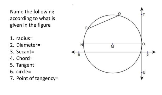 Name the following 
according to what is 
given in the figure 
1. radius=
2. Diameter=
3. Secant=
4. Chord=
5. Tangent 
6. circle=
7. Point of tangency=