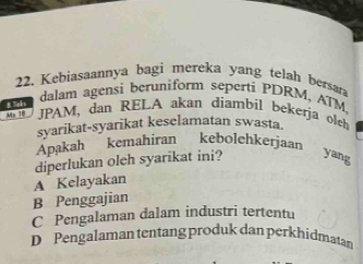 Kebiasaannya bagi mereka yang telah bersar
l dalam agensi beruniform seperti PDRM, ATM
Ms 10 JPAM, dan RELA akan diambil bekerja olch
syarikat-syarikat keselamatan swasta.
Apakah kemahiran kebolchkerjaan
A Kelayakan diperlukan oleh syarikat ini? yang
B Penggajian
C Pengalaman dalam industri tertentu
D Pengalaman tentang produk dan perkhidmatan