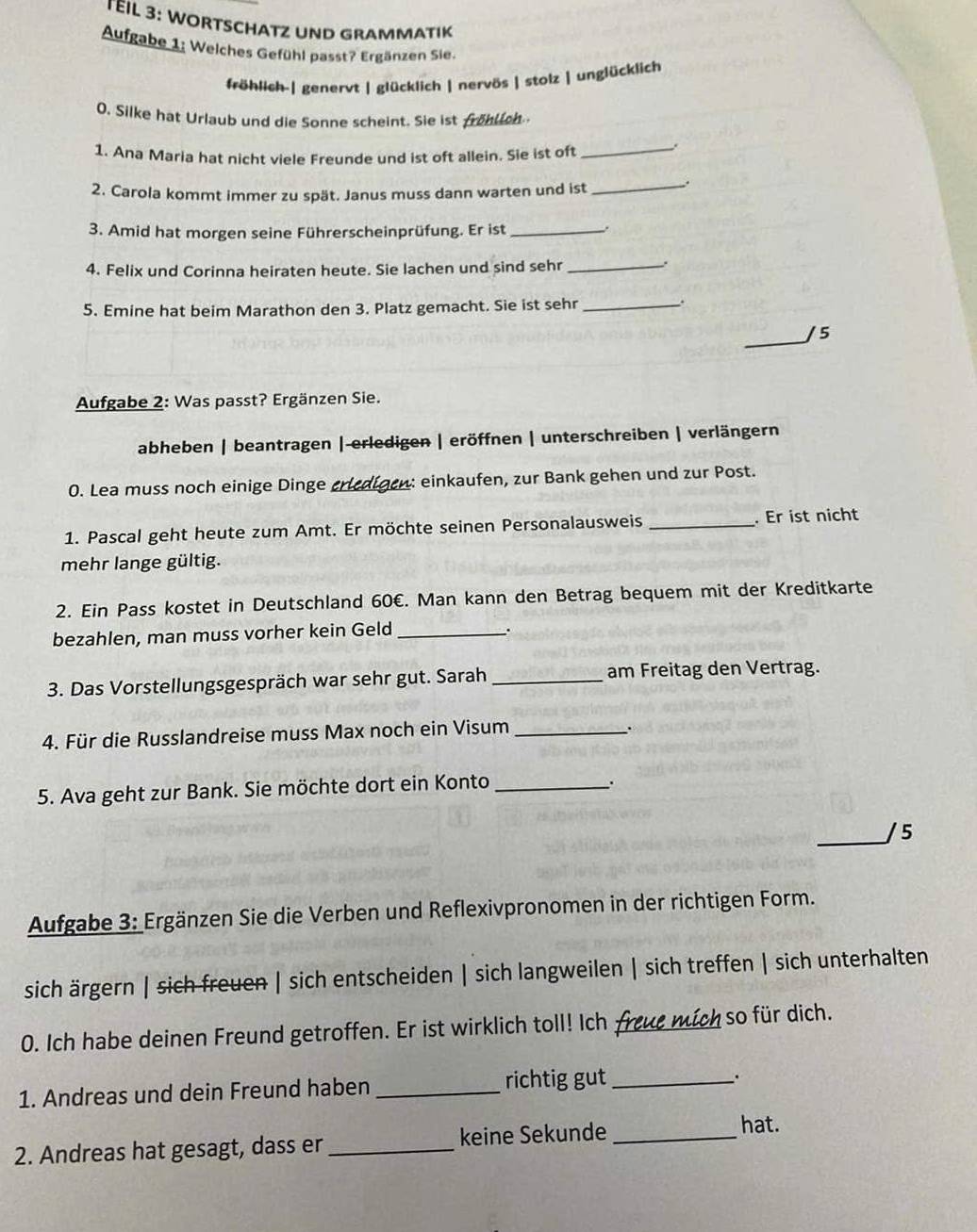 TEIL 3: WORTSCHATZ UND GRAMMATIK
Aufgabe 1: Welches Gefühl passt? Ergänzen Sie.
fröhlich-| genervt | glücklich | nervös | stolz | unglücklich
0. Silke hat Urlaub und die Sonne scheint. Sie ist frohlich
1. Ana Maria hat nicht viele Freunde und ist oft allein. Sie ist oft_
2. Carola kommt immer zu spät. Janus muss dann warten und ist
_.
3. Amid hat morgen seine Führerscheinprüfung. Er ist_
.
4. Felix und Corinna heiraten heute. Sie lachen und sind sehr_
.
5. Emine hat beim Marathon den 3. Platz gemacht. Sie ist sehr_
.
_
/ 5
Aufgabe 2: Was passt? Ergänzen Sie.
abheben | beantragen |-erledigen | eröffnen | unterschreiben | verlängern
0. Lea muss noch einige Dinge crledigen: einkaufen, zur Bank gehen und zur Post.
1. Pascal geht heute zum Amt. Er möchte seinen Personalausweis _. Er ist nicht
mehr lange gültig.
2. Ein Pass kostet in Deutschland 60€. Man kann den Betrag bequem mit der Kreditkarte
bezahlen, man muss vorher kein Geld_
.
3. Das Vorstellungsgespräch war sehr gut. Sarah _am Freitag den Vertrag.
4. Für die Russlandreise muss Max noch ein Visum_
.
5. Ava geht zur Bank. Sie möchte dort ein Konto_
.
_/ 5
Aufgabe 3: Ergänzen Sie die Verben und Reflexivpronomen in der richtigen Form.
sich ärgern | sich freuen | sich entscheiden | sich langweilen | sich treffen | sich unterhalten
0. Ich habe deinen Freund getroffen. Er ist wirklich toll! Ich freue mích so für dich.
1. Andreas und dein Freund haben _richtig gut_
..
2. Andreas hat gesagt, dass er _keine Sekunde _hat.