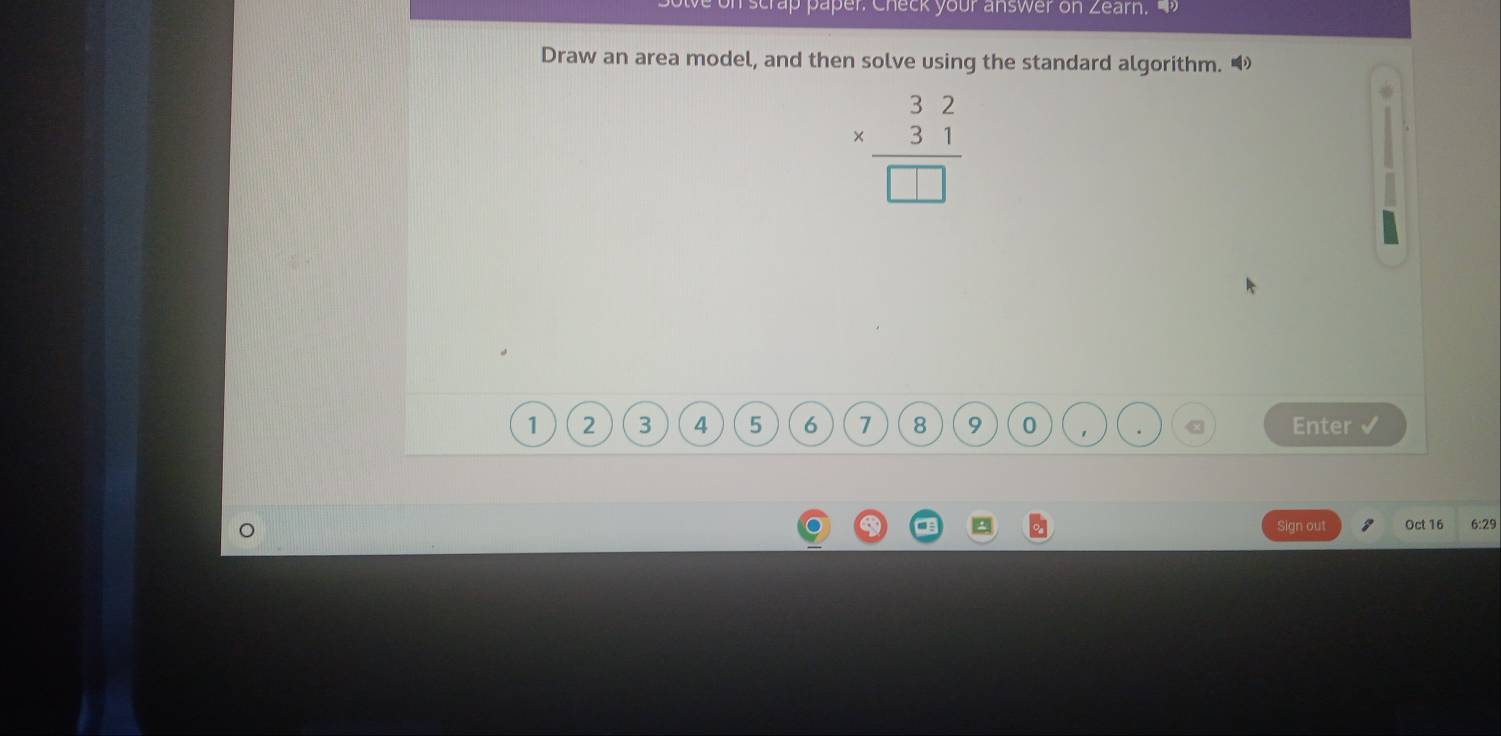 on scrap paper. Check your answer on Zearn. 
Draw an area model, and then solve using the standard algorithm.
beginarrayr 32 * 31 hline □ endarray
1 2 3 4 5 6 7 8 9 0 1. Enter 
a a Sign out Oct 16 6:29