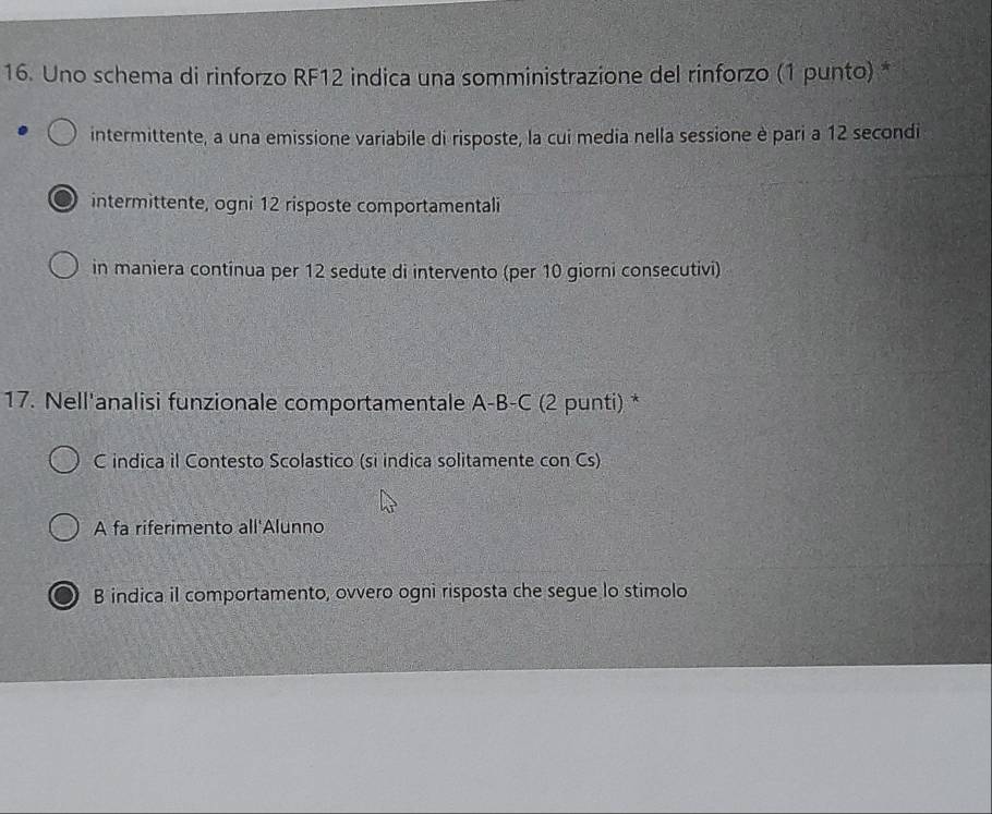 Uno schema di rinforzo RF12 indica una somministrazione del rinforzo (1 punto) *
intermittente, a una emissione variabile di risposte, la cui media nella sessione è pari a 12 secondi
intermittente, ogni 12 risposte comportamentali
in maniera continua per 12 sedute di intervento (per 10 giorni consecutivi)
17. Nell'analisi funzionale comportamentale A-B-C (2 punti) *
C indica il Contesto Scolastico (si indica solitamente con Cs)
A fa riferimento all'Alunno
B indica il comportamento, ovvero ogni risposta che segue lo stimolo