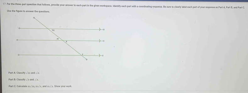 For the three-part question that follows, provide your answer to each part in the given workspace. Identify each part with a coordinating response. Be sure to clearly label each part of your response as Part A, Part B, and Part C. 
Use the figure to answer the questions. 
Part A: Classify ∠ mand∠ e
Part B: Classify ∠ eand∠ x. 
Part C: Calculate m∠ m, m∠ e , and m∠ x Show your work