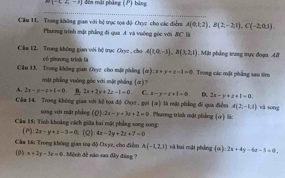 a (-1;2;-3) dến mặt phăng (P) băng
_
_
Câu 11. Trong không gian với hệ trục tọa độ Oxyz cho các điểm A(0;1;2), B(2;-2;1), C(-2;0;1). 
Phương trình mặt phẳng đí qua A và vuông góc với BC là
Câu 12. Trong không gian với hệ trục Oxyz , cho A(1;0;-3), B(3;2;1).Mặt phẳng trung trực đoạn AB
có phương trình là
Câu 13. Trong không gian Oxyz cho mặt phẳng (α): x+y+z-1=0. Trong các mặt phẳng sau tìm
mặt phẳng vuông góc với mặt phẳng (α)?
A. 2x-y-z+1=0. B. 2x+2y+2z-1=0. C. x-y-z+1=0. D. 2x-y+z+1=0. 
Câu 14. Trong không gian với hệ tọa độ Oxyz , gọi (α) là mặt phẳng đi qua điểm A(2;-1;1) và song
song với mặt phẳng (Q) 2x-y+3z+2=0. Phương trình mặt phẳng (α) là:
Câu 15: Tính khoảng cách giữa hai mặt phẳng song song:
(P): 2x-y+z-3=0 (Q): 4x-2y+2z+7=0
Câu 16: Trong không gian toạ độ Oxyz, cho điểm A(-1,2,1) và hai mặt phẳng (α) 2x+4y-6z-5=0, 
(β) x+2y-3z=0. Mệnh đề nào sau đây đúng ?