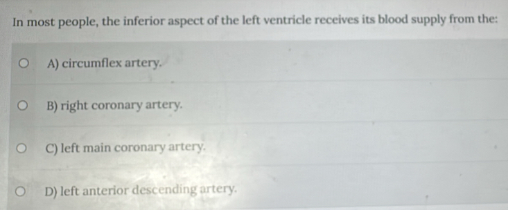 In most people, the inferior aspect of the left ventricle receives its blood supply from the:
A) circumflex artery.
B) right coronary artery.
C) left main coronary artery.
D) left anterior descending artery.