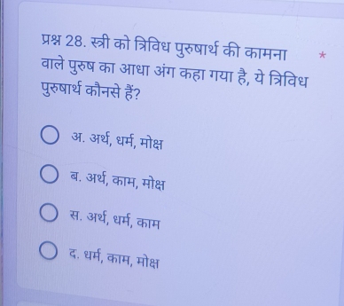 प्रश्न 28. स्त्री को त्रिविध पुरुषार्थ की कामना * *
वाले पुरुष का आधा अंग कहा गया है, ये त्रिविध
पुरुषार्थ कौनसे हैं?
अ. अर्थ, धर्म, मोक्ष
ब. अर्थ, काम, मोक्ष
स. अर्थ, धर्म, काम
द. धर्म, काम, मोक्ष