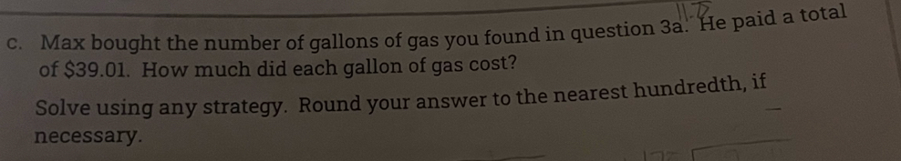 Max bought the number of gallons of gas you found in question 3a. He paid a total 
of $39.01. How much did each gallon of gas cost? 
Solve using any strategy. Round your answer to the nearest hundredth, if 
necessary.