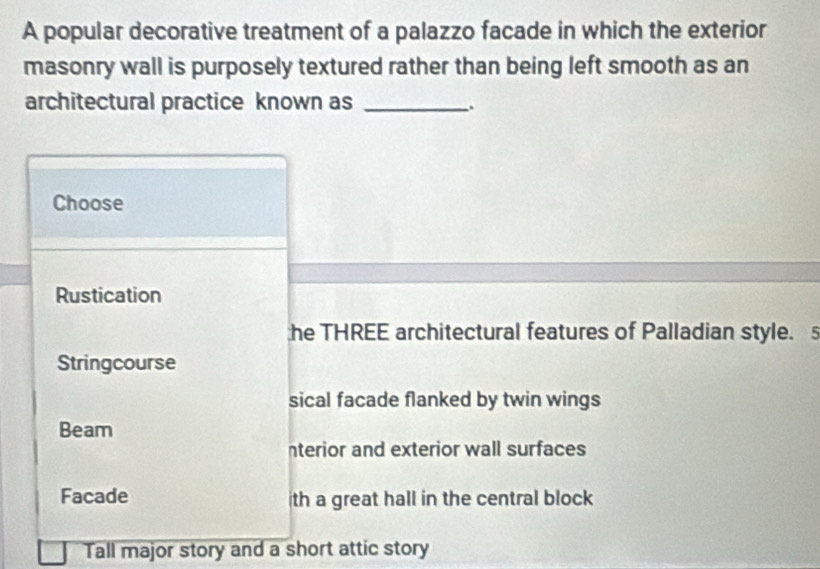 A popular decorative treatment of a palazzo facade in which the exterior
masonry wall is purposely textured rather than being left smooth as an
architectural practice known as_
_.
Choose
Rustication
he THREE architectural features of Palladian style. 5
Stringcourse
sical facade flanked by twin wings
Beam
nterior and exterior wall surfaces
Facade ith a great hall in the central block
Tall major story and a short attic story