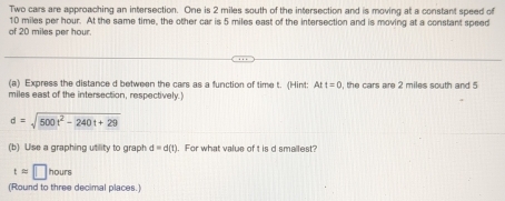 Two cars are approaching an intersection. One is 2 miles south of the intersection and is moving at a constant speed of 
of 20 miles per hour 10 miles per hour. At the same time, the other car is 5 miles east of the intersection and is moving at a constant speed 
(a) Express the distance d between the cars as a function of time t. (Hint: Att=0
miles east of the intersection, respectively. , the cars are 2 miles south and 5
d=sqrt(500t^2-240t+29)
(b) Use a graphing utility to graph d=d(t). For what value of t is d smallest?
tapprox □ hours
(Round to three decimal places.