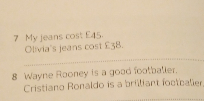 My jeans cost £45. 
Olivia's jeans cost £38. 
_ 
8 Wayne Rooney is a good footballer. 
Cristiano Ronaldo is a brilliant footballer 
_