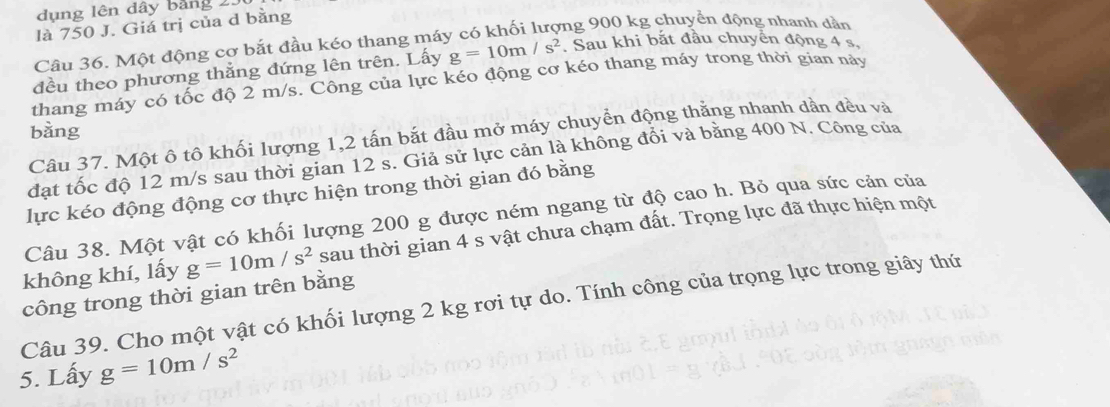 dụng lên đây bảng 25
là 750 J. Giá trị của d bằng 
Câu 36. Một động cơ bắt đầu kéo thang máy có khối lượng 900 kg chuyển động nhanh dần 
đều theo phương thẳng đứng lên trên. Lấy g=10m/s^2. Sau khi bắt đầu chuyển động 4 s. 
thang máy có tốc độ 2 m/s. Công của lực kéo động cơ kéo thang máy trong thời gian này 
bàng 
Câu 37. Một ô tô khối lượng 1, 2 tấn bắt đầu mở máy chuyển động thằng nhanh dần đều và 
đạt tốc độ 12 m/s sau thời gian 12 s. Giả sử lực cản là không đổi và bằng 400 N. Công của 
lực kéo động động cơ thực hiện trong thời gian đó bằng 
Câu 38. Một vật có khối lượng 200 g được ném ngang từ độ cao h. Bỏ qua sức cản của 
công trong thời gian trên bằng g=10m/s^2 sau thời gian 4 s vật chưa chạm đất. Trọng lực đã thực hiện một 
không khí, lấy 
Câu 39. Cho một vật có khối lượng 2 kg rơi tự do. Tính công của trọng lực trong giây thứ 
5. Lấy g=10m/s^2